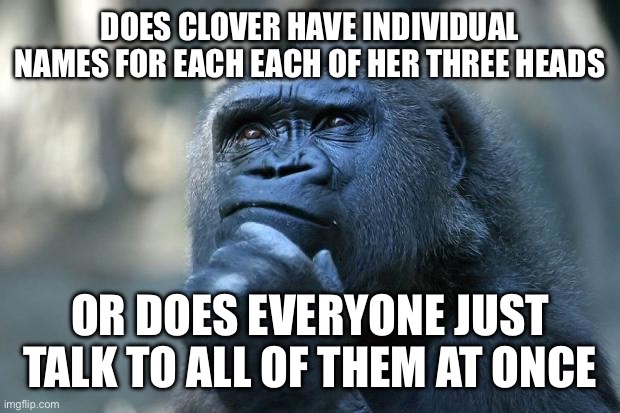 Just a thought | DOES CLOVER HAVE INDIVIDUAL NAMES FOR EACH EACH OF HER THREE HEADS; OR DOES EVERYONE JUST TALK TO ALL OF THEM AT ONCE | image tagged in deep thoughts | made w/ Imgflip meme maker