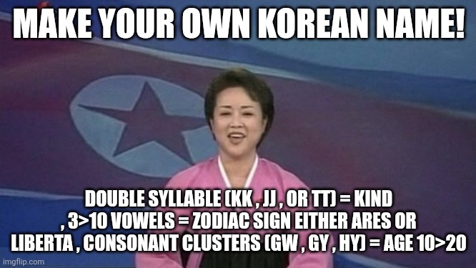 North Korean News | MAKE YOUR OWN KOREAN NAME! DOUBLE SYLLABLE (KK , JJ , OR TT) = KIND , 3>10 VOWELS = ZODIAC SIGN EITHER ARES OR LIBERTA , CONSONANT CLUSTERS (GW , GY , HY) = AGE 10>20 | image tagged in north korean news | made w/ Imgflip meme maker
