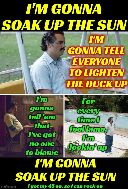 Y'all Can Do Whatcha Wanna Do.  Imma Soak Up Some Sun.  Later Dudes And Dudettes. Imma Live While Immalive!!!  C-Ya! | I'M GONNA SOAK UP THE SUN; I'M GONNA TELL EVERYONE TO LIGHTEN THE DUCK UP; For every time I feel lame, I'm lookin' up; I'm gonna tell 'em that I've got no one to blame; I'M GONNA SOAK UP THE SUN; I got my 45 on, so I can rock on | image tagged in memes,sad pablo escobar,the great awakening,soak up the sun,imma live while i'm alive,c-ya | made w/ Imgflip meme maker