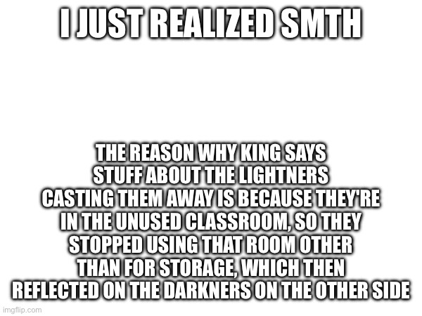 But that's just a theory | I JUST REALIZED SMTH; THE REASON WHY KING SAYS STUFF ABOUT THE LIGHTNERS CASTING THEM AWAY IS BECAUSE THEY'RE IN THE UNUSED CLASSROOM, SO THEY STOPPED USING THAT ROOM OTHER THAN FOR STORAGE, WHICH THEN REFLECTED ON THE DARKNERS ON THE OTHER SIDE | made w/ Imgflip meme maker