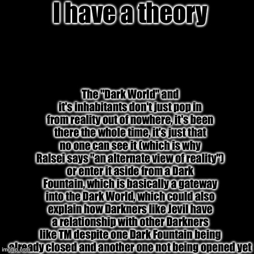 A GAME THEORY | I have a theory; The "Dark World" and it's inhabitants don't just pop in from reality out of nowhere, it's been there the whole time, it's just that no one can see it (which is why Ralsei says "an alternate view of reality") or enter it aside from a Dark Fountain, which is basically a gateway into the Dark World, which could also explain how Darkners like Jevil have a relationship with other Darkners like TM despite one Dark Fountain being already closed and another one not being opened yet | made w/ Imgflip meme maker