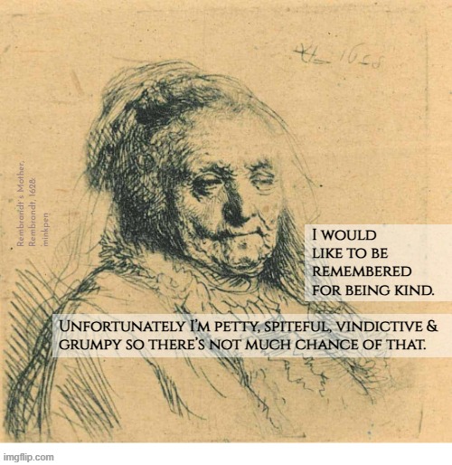 Indeed | Rembrandt`s Mother,
Rembrandt, 1628:
minkpen; I would
like to be
remembered
for being kind. Unfortunately I’m petty, spiteful, vindictive &
grumpy so there’s not much chance of that. | image tagged in artmemes,old,misanthrope,misanthropy,rembrandt,grumpy | made w/ Imgflip meme maker