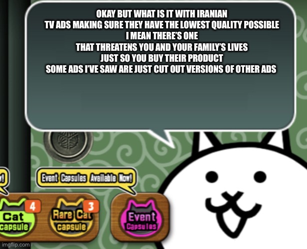 Side note: I think I’ve seen 8 Iranian tv ads that were made with purely AI | OKAY BUT WHAT IS IT WITH IRANIAN TV ADS MAKING SURE THEY HAVE THE LOWEST QUALITY POSSIBLE
I MEAN THERE’S ONE THAT THREATENS YOU AND YOUR FAMILY’S LIVES JUST SO YOU BUY THEIR PRODUCT
SOME ADS I’VE SAW ARE JUST CUT OUT VERSIONS OF OTHER ADS | image tagged in the basic cat says something | made w/ Imgflip meme maker