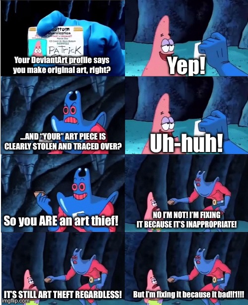 POV: You "Fix" Art on DeviantArt because it's "Inappropriate" for you | Your DeviantArt profile says you make original art, right? Yep! …AND “YOUR” ART PIECE IS CLEARLY STOLEN AND TRACED OVER? Uh-huh! So you ARE an art thief! NO I’M NOT! I’M FIXING IT BECAUSE IT’S INAPPROPRIATE! IT’S STILL ART THEFT REGARDLESS! But I’m fixing it because it bad!!1!!! | image tagged in patrick star and man ray | made w/ Imgflip meme maker
