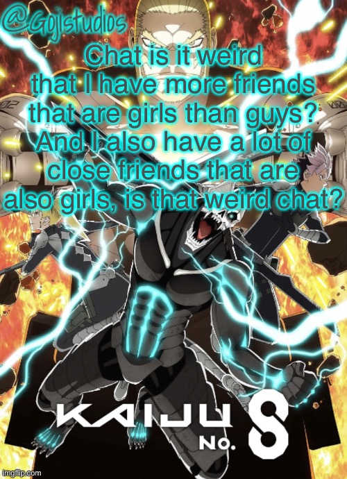Gojistudios Kaiju No.8 Temp | Chat is it weird that I have more friends that are girls than guys? And I also have a lot of close friends that are also girls, is that weird chat? | image tagged in gojistudios kaiju no 8 temp | made w/ Imgflip meme maker