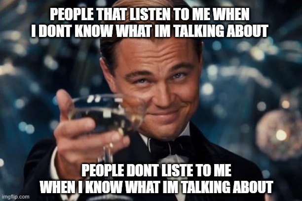 yi ching | PEOPLE THAT LISTEN TO ME WHEN I DONT KNOW WHAT IM TALKING ABOUT; PEOPLE DONT LISTE TO ME WHEN I KNOW WHAT IM TALKING ABOUT | image tagged in memes,leonardo dicaprio cheers | made w/ Imgflip meme maker