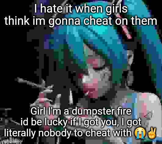 Not directed at anyone but damn | I hate it when girls think im gonna cheat on them; Girl I'm a dumpster fire id be lucky if I got you, I got literally nobody to cheat with 😭✌️ | image tagged in miku smoking low quality | made w/ Imgflip meme maker