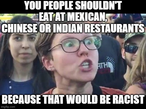 Angry sjw | YOU PEOPLE SHOULDN'T EAT AT MEXICAN, CHINESE OR INDIAN RESTAURANTS; BECAUSE THAT WOULD BE RACIST | image tagged in angry sjw | made w/ Imgflip meme maker
