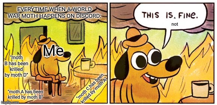 This Is Fine Meme | EVERYTIME WHEN A WORLD WAR MOTH HAPPENS ON DISCORD:; ^
not; Me; "moth B has been krilled by moth D"; "moth C has been krilled by moth A"; "moth A has been krilled by moth B" | image tagged in memes,this is fine | made w/ Imgflip meme maker