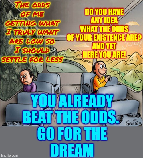 The Odds Are In Your Favor AND You Get UNLIMITED Wishes!  Dream Big!! | The odds of me getting what I truly want are low so I should settle for less; DO YOU HAVE ANY IDEA WHAT THE ODDS OF YOUR EXISTENCE ARE?
AND YET
HERE YOU ARE! YOU ALREADY BEAT THE ODDS. 
GO FOR THE
DREAM | image tagged in two guys on a bus,dream big,follow your dreams,never give up,never surrender,memes | made w/ Imgflip meme maker