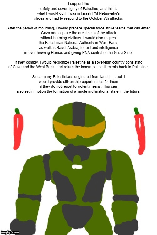 This is a possible alternate scenario that could potentially provide more safety for both Israel and Palestine | I support the safety and sovereignty of Palestine, and this is what I would do if I was in Israeli PM Netanyahu's shoes and had to respond to the October 7th attacks.
 
After the period of mourning, I would prepare special force strike teams that can enter Gaza and capture the architects of the attack without harming civilians. I would also request the Palestinian National Authority in West Bank, as well as Saudi Arabia, for aid and intelligence in overthrowing Hamas and giving PNA control of the Gaza Strip.
 
If they comply, I would recognize Palestine as a sovereign country consisting of Gaza and the West Bank, and return the innermost settlements back to Palestine.
 
Since many Palestinians originated from land in Israel, I would provide citizenship opportunities for them if they do not resort to violent means. This can also set in motion the formation of a single multinational state in the future. | image tagged in spicymasterchief's announcement template,geopolitics,israel,palestine,opinion,conflict | made w/ Imgflip meme maker