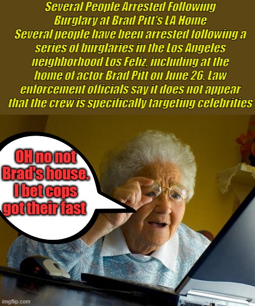 Brad should move like everyone else is, after all its stolen land give it to people who lived there 10000 years ago.Pick a date | Several People Arrested Following Burglary at Brad Pitt's LA Home
Several people have been arrested following a series of burglaries in the Los Angeles neighborhood Los Feliz, including at the home of actor Brad Pitt on June 26. Law enforcement officials say it does not appear that the crew is specifically targeting celebrities; OH no not Brad's house. I bet cops got their fast | image tagged in memes,grandma finds the internet | made w/ Imgflip meme maker