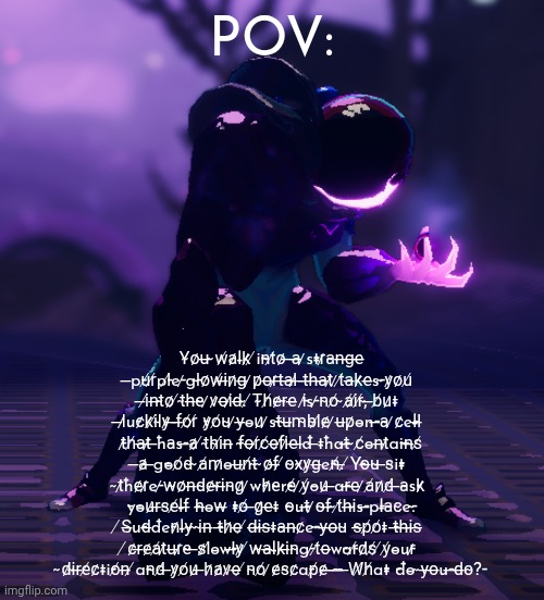 I usually never do roleplay, but I am bored af, so screw it. | POV:; Y̴o̷u̶ ̴w̸a̷l̵k̷ ̸i̵n̴t̸o̷ ̶a̶ ̷s̵t̵r̷a̴n̶g̶e̶ ̶p̵u̸r̸p̵l̸e̵ ̷g̵l̴o̷w̸i̶n̷g̶ ̷p̷o̶r̷t̶a̶l̷ ̶t̶h̶a̶t̷ ̷t̸a̶k̷e̶s̵ ̴y̷o̷u̸ ̶i̸n̶t̴o̷ ̸t̴h̶e̴ ̷v̷o̶i̷d̶.̴ ̸T̴h̸e̷r̴e̶ ̵i̷s̵ ̷n̴o̸ ̴a̸i̸r̸,̴ ̶b̸u̷t̵ ̶l̷u̵c̷k̷i̸l̴y̷ ̶f̶o̸r̸ ̵y̷o̸u̴ ̷y̶o̵u̷ ̷s̵t̴u̶m̴b̴l̸e̷ ̷u̶p̷o̵n̵ ̶a̴ ̷c̷e̵l̵l̶ ̵t̷h̸a̶t̷ ̶h̵a̴s̵ ̶a̷ ̸t̴h̴i̸n̶ ̵f̴o̶r̸c̸e̶f̸i̷e̶l̶d̵ ̶t̵h̵a̵t̶ ̴c̸o̵n̶t̷a̵i̵n̶s̸ ̶a̷ ̶g̵o̵o̸d̴ ̴a̸m̷o̵u̶n̸t̴ ̴o̷f̶ ̸o̴x̴y̷g̶e̵n̸.̶ ̸Y̵o̶u̴ ̶s̴i̵t̵ ̴t̷h̵e̷r̷e̵ ̷w̴o̷n̶d̴e̷r̴i̶n̴g̷ ̷w̵h̷e̴r̵e̸ ̷y̸o̵u̷ ̶a̵r̶e̶ ̷a̸n̷d̸ ̶a̴s̵k̷ ̵y̵o̵u̷r̶s̴e̸l̵f̶ ̵h̶o̵w̶ ̵t̵o̸ ̶g̷e̶t̵ ̵o̴u̵t̶ ̷o̴f̶ ̴t̸h̶i̴s̵ ̶p̵l̵a̴c̴e̵.̴ ̸S̶u̵d̶d̵e̵n̷l̵y̴ ̴i̴n̶ ̵t̶h̷e̶ ̸d̶i̴s̶t̵a̴n̶c̷e̵ ̴y̶o̶u̴ ̵s̶p̸o̸t̵ ̵t̶h̶i̶s̶ ̸c̷r̶e̷a̸t̷u̶r̷e̴ ̶s̷l̸o̵w̵l̶y̷ ̸w̴a̶l̵k̷i̶n̴g̵ ̷t̸o̶w̵a̵r̸d̷s̸ ̸y̸o̵u̵r̷ ̴d̷i̴r̶e̸c̷t̵i̵o̸n̶ ̸a̵n̴d̸ ̶y̷o̸u̷ ̶h̷a̷v̷e̶ ̸n̴o̸ ̷e̷s̴c̷a̵p̸e̷ ̶-̶-̶ ̶W̸h̸a̵t̵ ̵d̵o̵ ̴y̶o̶u̵ ̶d̶o̴?̵ | image tagged in risk of rain 2,roleplay | made w/ Imgflip meme maker