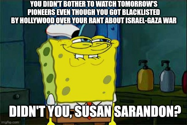 Don't You Squidward | YOU DIDN'T BOTHER TO WATCH TOMORROW'S PIONEERS EVEN THOUGH YOU GOT BLACKLISTED BY HOLLYWOOD OVER YOUR RANT ABOUT ISRAEL-GAZA WAR; DIDN'T YOU, SUSAN SARANDON? | image tagged in memes,don't you squidward,susan sarandon,confused,free palestine,tomorrow's pioneers | made w/ Imgflip meme maker