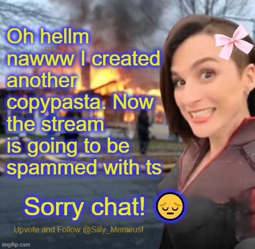 Please accept my apology. If you don't I will cry... | Oh hellm nawww I created another copypasta. Now the stream is going to be spammed with ts; Sorry chat! 😔 | image tagged in disaster girl memeus edition template | made w/ Imgflip meme maker