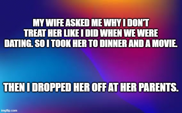 I took my wife on a date just like when we were dating in the old days.  - funny - | MY WIFE ASKED ME WHY I DON'T TREAT HER LIKE I DID WHEN WE WERE DATING. SO I TOOK HER TO DINNER AND A MOVIE. THEN I DROPPED HER OFF AT HER PARENTS. | image tagged in funny,wife,date,dating,humor,relationships | made w/ Imgflip meme maker