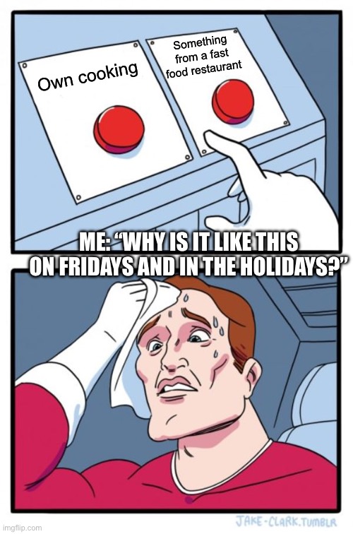 Should I cook my own food? | Something from a fast food restaurant; Own cooking; ME: “WHY IS IT LIKE THIS ON FRIDAYS AND IN THE HOLIDAYS?” | image tagged in memes,two buttons | made w/ Imgflip meme maker