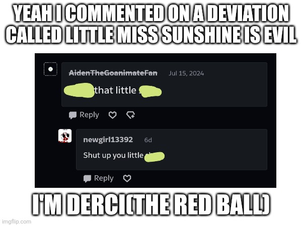 Rare footage of me showing my deviantart user | YEAH I COMMENTED ON A DEVIATION CALLED LITTLE MISS SUNSHINE IS EVIL; I'M DERCI(THE RED BALL) | image tagged in deviantart,funny,comments,little miss sunshine,oh wow are you actually reading these tags | made w/ Imgflip meme maker