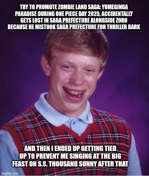 Bad Luck Brian | TRY TO PROMOTE ZOMBIE LAND SAGA: YUMEGINGA PARADISE DURING ONE PIECE DAY 2025, ACCIDENTALLY GETS LOST IN SAGA PREFECTURE ALONGSIDE ZORO BECAUSE HE MISTOOK SAGA PREFECTURE FOR THRILLER BARK; AND THEN I ENDED UP GETTING TIED UP TO PREVENT ME SINGING AT THE BIG FEAST ON S.S. THOUSAND SUNNY AFTER THAT | image tagged in memes,bad luck brian,one piece,countdown,missing,zombieland saga | made w/ Imgflip meme maker