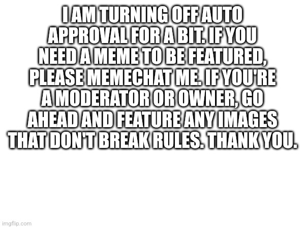 Please only memechat me, not any other mod/owner. I don't need them to get stressed. | I AM TURNING OFF AUTO APPROVAL FOR A BIT. IF YOU NEED A MEME TO BE FEATURED, PLEASE MEMECHAT ME. IF YOU'RE A MODERATOR OR OWNER, GO AHEAD AND FEATURE ANY IMAGES THAT DON'T BREAK RULES. THANK YOU. | image tagged in stream announcement | made w/ Imgflip meme maker