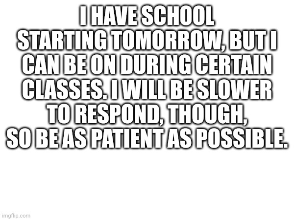 I HAVE SCHOOL STARTING TOMORROW, BUT I CAN BE ON DURING CERTAIN CLASSES. I WILL BE SLOWER TO RESPOND, THOUGH, SO BE AS PATIENT AS POSSIBLE. | made w/ Imgflip meme maker