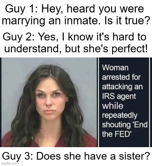 Brains & Beauty | Guy 1: Hey, heard you were 
marrying an inmate. Is it true? Guy 2: Yes, I know it's hard to 
understand, but she's perfect! while; Guy 3: Does she have a sister? | image tagged in crushing combo,end the fed,first world problems,corruption,political humor,irs | made w/ Imgflip meme maker