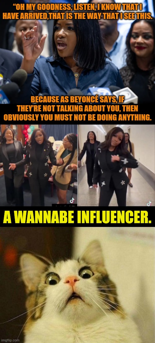 Jasmine Crockett | “OH MY GOODNESS, LISTEN, I KNOW THAT I HAVE ARRIVED,THAT IS THE WAY THAT I SEE THIS. BECAUSE AS BEYONCÉ SAYS, IF THEY’RE NOT TALKING ABOUT YOU, THEN OBVIOUSLY YOU MUST NOT BE DOING ANYTHING. A WANNABE INFLUENCER. | image tagged in memes,scared cat,jasmine crockett,wannabe,famous,politics | made w/ Imgflip meme maker