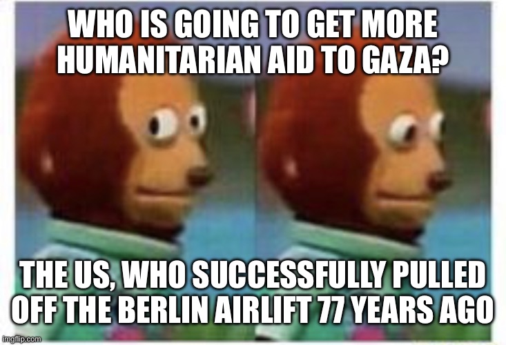 side eye teddy | WHO IS GOING TO GET MORE HUMANITARIAN AID TO GAZA? THE US, WHO SUCCESSFULLY PULLED OFF THE BERLIN AIRLIFT 77 YEARS AGO | image tagged in side eye teddy | made w/ Imgflip meme maker