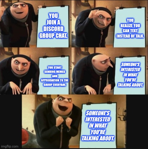 Unexpected Awesomeness | YOU JOIN A DISCORD GROUP CHAT. YOU REALIZE YOU CAN TEXT INSTEAD OF TALK. SOMEONE'S INTERESTED IN WHAT YOU'RE TALKING ABOUT. YOU START SENDING MEMES AND APPRECIATION TO THE GROUP EVERYDAY. SOMEONE'S INTERESTED IN WHAT YOU'RE TALKING ABOUT. | image tagged in 5 panel gru meme | made w/ Imgflip meme maker