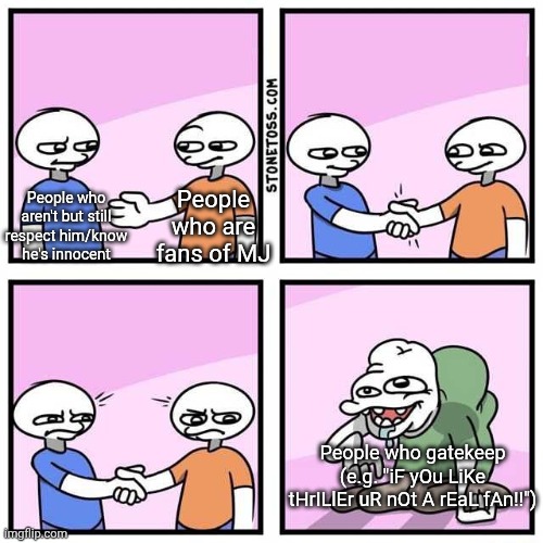 That and guilters | People who aren't but still respect him/know he's innocent; People who are fans of MJ; People who gatekeep (e.g. "iF yOu LiKe tHrILlEr uR nOt A rEaL fAn!!") | image tagged in handshake | made w/ Imgflip meme maker