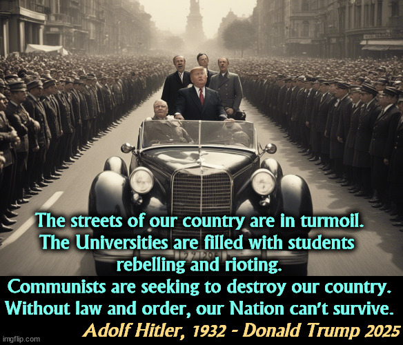 The streets of our country are in turmoil.

The Universities are filled with students 

rebelling and rioting.
Communists are seeking to destroy our country.
Without law and order, our Nation can't survive. Adolf Hitler, 1932 - Donald Trump 2025 | image tagged in trump,adolf hitler,gestapo,fascist,dictator,fascism | made w/ Imgflip meme maker