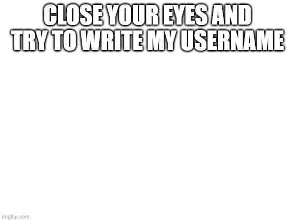 CLOSE YOUR EYES AND TRY TO WRITE MY USERNAME | made w/ Imgflip meme maker