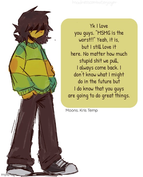 <3 | Yk I love you guys. "MSMG is the worst!!" Yeah, it is, but I still love it here. No matter how much stupid shit we pull, I always come back. I don't know what I might do in the future but I do know that you guys are going to do great things. | image tagged in moons kris temp | made w/ Imgflip meme maker