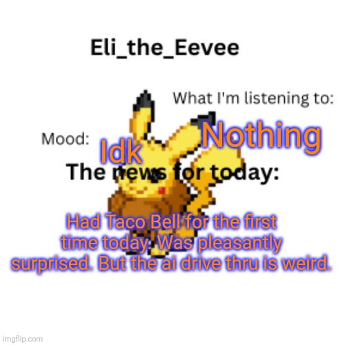 Eli_the_Eevee pikavee announcement template | Nothing; Idk; Had Taco Bell for the first time today. Was pleasantly surprised. But the ai drive thru is weird. | image tagged in eli_the_eevee pikavee announcement template | made w/ Imgflip meme maker
