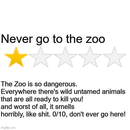 One star review | Never go to the zoo; The Zoo is so dangerous. Everywhere there's wild untamed animals that are all ready to kill you! and worst of all, it smells horribly, like shit. 0/10, don't ever go here! | image tagged in one star review | made w/ Imgflip meme maker
