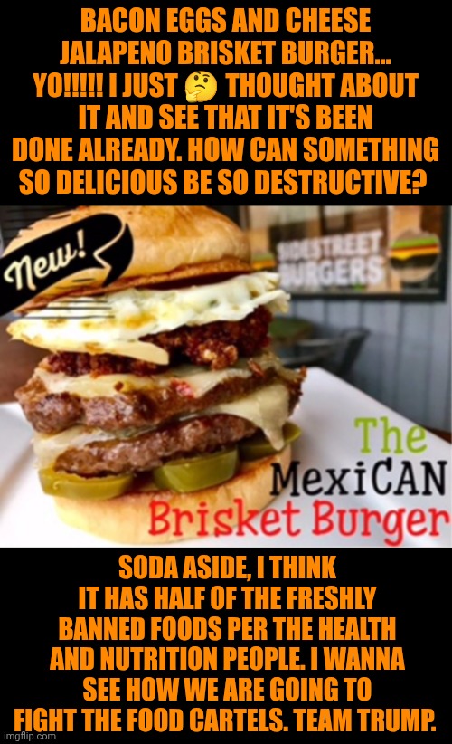 Funny | BACON EGGS AND CHEESE JALAPENO BRISKET BURGER... YO!!!!! I JUST 🤔 THOUGHT ABOUT IT AND SEE THAT IT'S BEEN DONE ALREADY. HOW CAN SOMETHING SO DELICIOUS BE SO DESTRUCTIVE? SODA ASIDE, I THINK IT HAS HALF OF THE FRESHLY BANNED FOODS PER THE HEALTH AND NUTRITION PEOPLE. I WANNA SEE HOW WE ARE GOING TO FIGHT THE FOOD CARTELS. TEAM TRUMP. | image tagged in funny,eating healthy,war on drugs,mexican food,president trump,nutrition | made w/ Imgflip meme maker