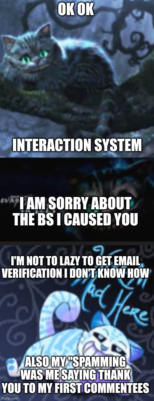 OK OK; INTERACTION SYSTEM; I AM SORRY ABOUT THE BS I CAUSED YOU; I'M NOT TO LAZY TO GET EMAIL VERIFICATION I DON'T KNOW HOW; ALSO MY ''SPAMMING WAS ME SAYING THANK YOU TO MY FIRST COMMENTEES | made w/ Imgflip meme maker