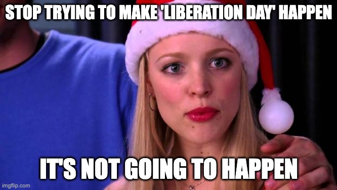 Stop Trying to Make Fetch Happen | STOP TRYING TO MAKE 'LIBERATION DAY' HAPPEN; IT'S NOT GOING TO HAPPEN | image tagged in stop trying to make fetch happen | made w/ Imgflip meme maker