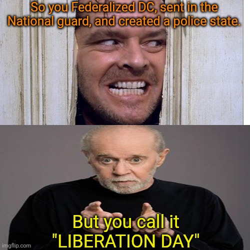 The day Liberation comes to America will be the day Trump is gone. | So you Federalized DC, sent in the National guard, and created a police state. But you call it
"LIBERATION DAY" | image tagged in trump,fascism on full display,in our america,did you ever believe,you would see this happen,fight for your right | made w/ Imgflip meme maker