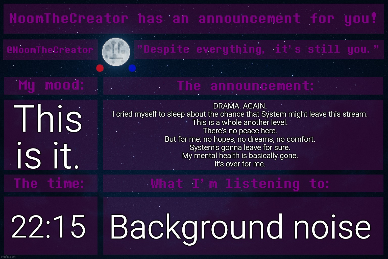 ... | This is it. DRAMA. AGAIN.
I cried myself to sleep about the chance that System might leave this stream.
This is a whole another level.
There's no peace here.
But for me: no hopes, no dreams, no comfort.
System's gonna leave for sure.
My mental health is basically gone.
It's over for me. 22:15; Background noise | image tagged in noomthecreator announcement temp | made w/ Imgflip meme maker