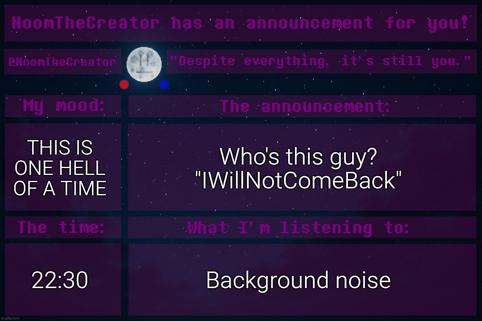 ... | THIS IS ONE HELL OF A TIME; Who's this guy?
"IWillNotComeBack"; 22:30; Background noise | image tagged in noomthecreator announcement temp | made w/ Imgflip meme maker
