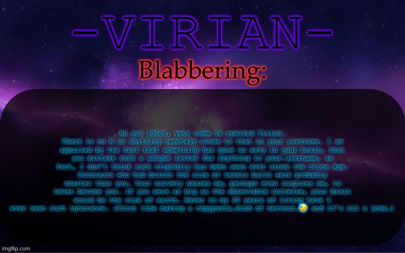Virian announcement temp | No you idiot, your name is spelled Virian. There is no W or anything remotely close to that in your username. I am appalled by the fact that something has gone so awry in your brain, that you mistake such a unique letter for anything in your username, in fact, I don’t think such stupidity has been seen ever since the Stone Age. Dinosaurs who had brains the size of tennis balls were probably smarter than you. Your naivety amazes me, perhaps even inspires me, to never become you. If you were as big as the observable universe, your brain would be the size of earth. Never in my 20 years of living have I ever seen such ignorance. (First time making a copypasta…kind of nervous…😓 and it’s all a joke…) | image tagged in virian announcement temp | made w/ Imgflip meme maker