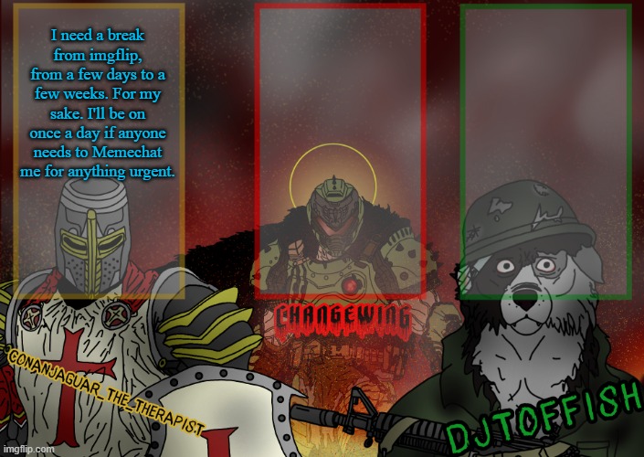 signing off @ 5:00 | I need a break from imgflip, from a few days to a few weeks. For my sake. I'll be on once a day if anyone needs to Memechat me for anything urgent. | image tagged in the fist of konshu djto and conanjaguar shared template | made w/ Imgflip meme maker
