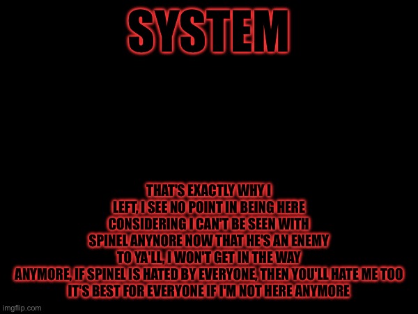 I'm sorry | THAT'S EXACTLY WHY I LEFT, I SEE NO POINT IN BEING HERE CONSIDERING I CAN'T BE SEEN WITH SPINEL ANYNORE NOW THAT HE'S AN ENEMY TO YA'LL, I WON'T GET IN THE WAY ANYMORE, IF SPINEL IS HATED BY EVERYONE, THEN YOU'LL HATE ME TOO

IT'S BEST FOR EVERYONE IF I'M NOT HERE ANYMORE; SYSTEM | made w/ Imgflip meme maker