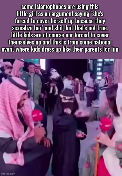 coming up with actual arguments must be tough for those people ig | some islamophobes are using this little girl as an argument saying "she's forced to cover herself up because they sexualize her" and shit, but that's not true. little kids are of course nor forced to cover themselves up and this is from some national event where kids dress up like their parents for fun | made w/ Imgflip meme maker