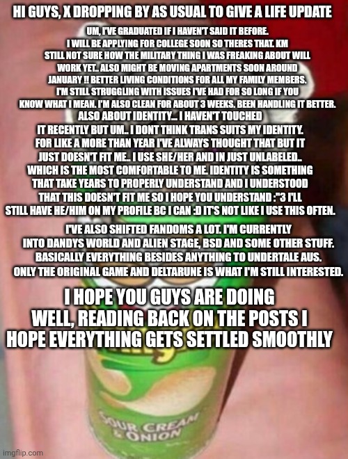 Guys I also use X or Kennie/ken as my current alias now ? I dont mind being referred by either | HI GUYS, X DROPPING BY AS USUAL TO GIVE A LIFE UPDATE; UM, I'VE GRADUATED IF I HAVEN'T SAID IT BEFORE. I WILL BE APPLYING FOR COLLEGE SOON SO THERES THAT. KM STILL NOT SURE HOW THE MILITARY THING I WAS FREAKING ABOUT WILL WORK YET.. ALSO MIGHT BE MOVING APARTMENTS SOON AROUND JANUARY !! BETTER LIVING CONDITIONS FOR ALL MY FAMILY MEMBERS. I'M STILL STRUGGLING WITH ISSUES I'VE HAD FOR SO LONG IF YOU KNOW WHAT I MEAN. I'M ALSO CLEAN FOR ABOUT 3 WEEKS. BEEN HANDLING IT BETTER. ALSO ABOUT IDENTITY... I HAVEN'T TOUCHED IT RECENTLY BUT UM.. I DONT THINK TRANS SUITS MY IDENTITY. FOR LIKE A MORE THAN YEAR I'VE ALWAYS THOUGHT THAT BUT IT JUST DOESN'T FIT ME.. I USE SHE/HER AND IN JUST UNLABELED.. WHICH IS THE MOST COMFORTABLE TO ME. IDENTITY IS SOMETHING THAT TAKE YEARS TO PROPERLY UNDERSTAND AND I UNDERSTOOD THAT THIS DOESN'T FIT ME SO I HOPE YOU UNDERSTAND :"3 I'LL STILL HAVE HE/HIM ON MY PROFILE BC I CAN :D IT'S NOT LIKE I USE THIS OFTEN. I'VE ALSO SHIFTED FANDOMS A LOT. I'M CURRENTLY INTO DANDYS WORLD AND ALIEN STAGE, BSD AND SOME OTHER STUFF. BASICALLY EVERYTHING BESIDES ANYTHING TO UNDERTALE AUS. ONLY THE ORIGINAL GAME AND DELTARUNE IS WHAT I'M STILL INTERESTED. I HOPE YOU GUYS ARE DOING WELL, READING BACK ON THE POSTS I HOPE EVERYTHING GETS SETTLED SMOOTHLY | made w/ Imgflip meme maker