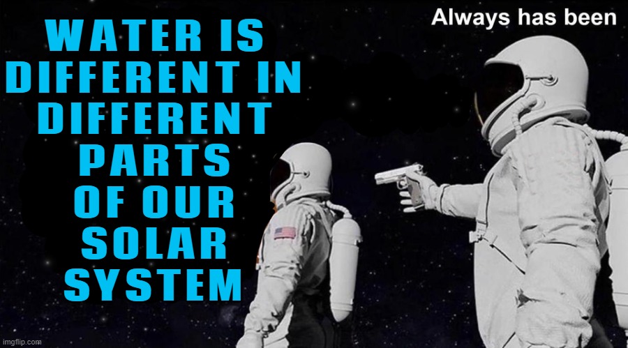 It Turns Out That Water Is Different In Different Parts Of Our Solar System | WATER IS
DIFFERENT IN
DIFFERENT
PARTS
OF OUR
SOLAR
SYSTEM | image tagged in wait it's all always has been,water,solar system,space,universe,god religion universe | made w/ Imgflip meme maker