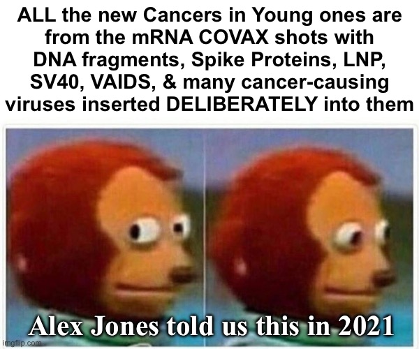 Same story, with all the people presenting at STAGE FOUR | ALL the new Cancers in Young ones are

from the mRNA COVAX shots with
DNA fragments, Spike Proteins, LNP,
SV40, VAIDS, & many cancer-causing
viruses inserted DELIBERATELY into them; Alex Jones told us this in 2021 | image tagged in memes,monkey puppet,evil creatures purposely did this to you,not to me i said hell no,fjb voters progressives kissmyass | made w/ Imgflip meme maker