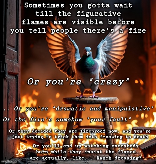 Pattern Pigeon knows better, and is ready to be a stool pigeon | Sometimes you gotta wait
till the figurative
flames are visible before
you tell people there's a fire; Or you're "crazy"; .. Or you're "dramatic and manipulative"; Or the fire's somehow "your fault"; Or they decided they are fireproof now, and you're
just trying to trick them into freezing to death; Or you'll end up watching everybody
burn while they insist the flames
are actually, like... Ranch dressing? | made w/ Imgflip meme maker