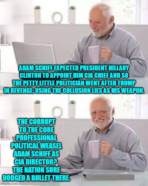 The truth is finally coming out and leftist politicians are definitely lawyering up. | ADAM SCHIFF EXPECTED PRESIDENT HILLARY CLINTON TO APPOINT HIM CIA CHIEF AND SO THE PETTY LITTLE POLITICIAN WENT AFTER TRUMP IN REVENGE; USING THE COLLUSION LIES AS HIS WEAPON. THE CORRUPT TO THE CORE PROFESSIONAL POLITICAL WEASEL ADAM SCHIFF AS CIA DIRECTOR?  THE NATION SURE DODGED A BULLET THERE. | image tagged in hide the pain harold | made w/ Imgflip meme maker